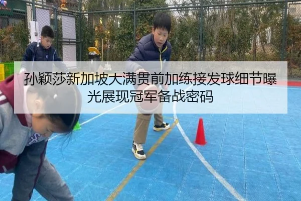 孙颖莎新加坡大满贯前加练接发球细节曝光展现冠军备战密码